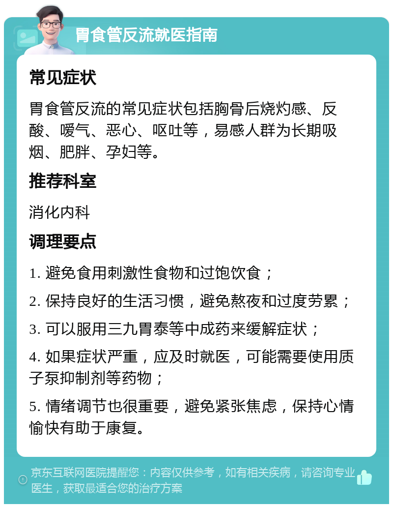 胃食管反流就医指南 常见症状 胃食管反流的常见症状包括胸骨后烧灼感、反酸、嗳气、恶心、呕吐等，易感人群为长期吸烟、肥胖、孕妇等。 推荐科室 消化内科 调理要点 1. 避免食用刺激性食物和过饱饮食； 2. 保持良好的生活习惯，避免熬夜和过度劳累； 3. 可以服用三九胃泰等中成药来缓解症状； 4. 如果症状严重，应及时就医，可能需要使用质子泵抑制剂等药物； 5. 情绪调节也很重要，避免紧张焦虑，保持心情愉快有助于康复。