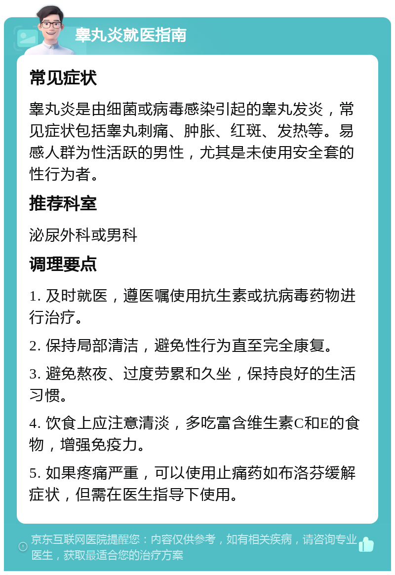 睾丸炎就医指南 常见症状 睾丸炎是由细菌或病毒感染引起的睾丸发炎，常见症状包括睾丸刺痛、肿胀、红斑、发热等。易感人群为性活跃的男性，尤其是未使用安全套的性行为者。 推荐科室 泌尿外科或男科 调理要点 1. 及时就医，遵医嘱使用抗生素或抗病毒药物进行治疗。 2. 保持局部清洁，避免性行为直至完全康复。 3. 避免熬夜、过度劳累和久坐，保持良好的生活习惯。 4. 饮食上应注意清淡，多吃富含维生素C和E的食物，增强免疫力。 5. 如果疼痛严重，可以使用止痛药如布洛芬缓解症状，但需在医生指导下使用。