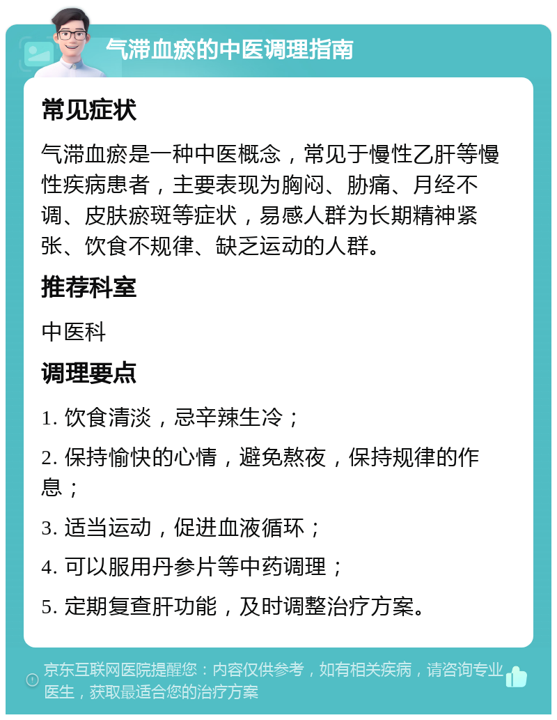 气滞血瘀的中医调理指南 常见症状 气滞血瘀是一种中医概念，常见于慢性乙肝等慢性疾病患者，主要表现为胸闷、胁痛、月经不调、皮肤瘀斑等症状，易感人群为长期精神紧张、饮食不规律、缺乏运动的人群。 推荐科室 中医科 调理要点 1. 饮食清淡，忌辛辣生冷； 2. 保持愉快的心情，避免熬夜，保持规律的作息； 3. 适当运动，促进血液循环； 4. 可以服用丹参片等中药调理； 5. 定期复查肝功能，及时调整治疗方案。