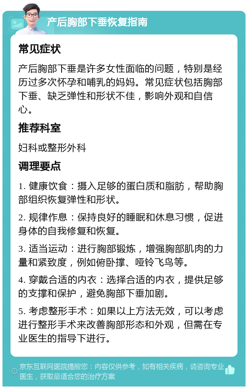 产后胸部下垂恢复指南 常见症状 产后胸部下垂是许多女性面临的问题，特别是经历过多次怀孕和哺乳的妈妈。常见症状包括胸部下垂、缺乏弹性和形状不佳，影响外观和自信心。 推荐科室 妇科或整形外科 调理要点 1. 健康饮食：摄入足够的蛋白质和脂肪，帮助胸部组织恢复弹性和形状。 2. 规律作息：保持良好的睡眠和休息习惯，促进身体的自我修复和恢复。 3. 适当运动：进行胸部锻炼，增强胸部肌肉的力量和紧致度，例如俯卧撑、哑铃飞鸟等。 4. 穿戴合适的内衣：选择合适的内衣，提供足够的支撑和保护，避免胸部下垂加剧。 5. 考虑整形手术：如果以上方法无效，可以考虑进行整形手术来改善胸部形态和外观，但需在专业医生的指导下进行。