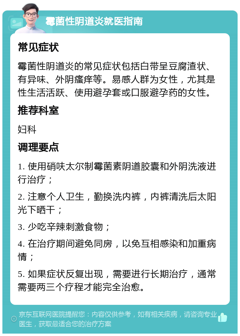 霉菌性阴道炎就医指南 常见症状 霉菌性阴道炎的常见症状包括白带呈豆腐渣状、有异味、外阴瘙痒等。易感人群为女性，尤其是性生活活跃、使用避孕套或口服避孕药的女性。 推荐科室 妇科 调理要点 1. 使用硝呋太尔制霉菌素阴道胶囊和外阴洗液进行治疗； 2. 注意个人卫生，勤换洗内裤，内裤清洗后太阳光下晒干； 3. 少吃辛辣刺激食物； 4. 在治疗期间避免同房，以免互相感染和加重病情； 5. 如果症状反复出现，需要进行长期治疗，通常需要两三个疗程才能完全治愈。