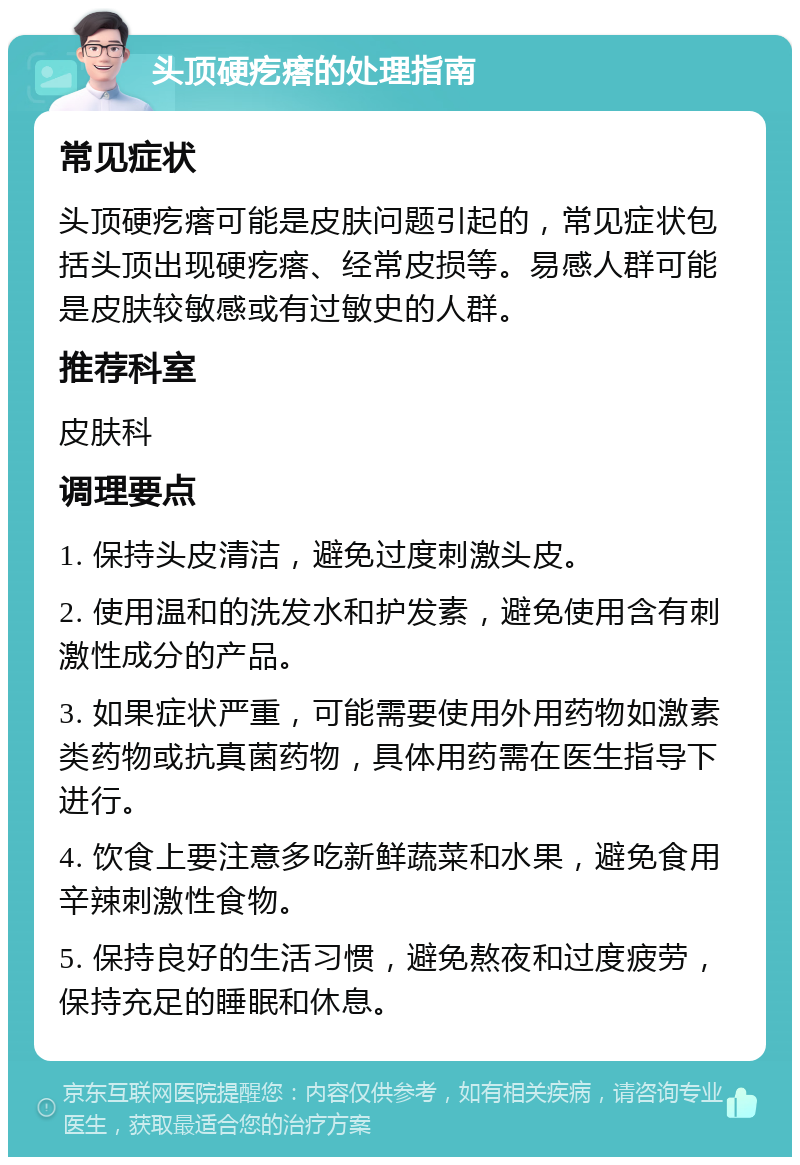 头顶硬疙瘩的处理指南 常见症状 头顶硬疙瘩可能是皮肤问题引起的，常见症状包括头顶出现硬疙瘩、经常皮损等。易感人群可能是皮肤较敏感或有过敏史的人群。 推荐科室 皮肤科 调理要点 1. 保持头皮清洁，避免过度刺激头皮。 2. 使用温和的洗发水和护发素，避免使用含有刺激性成分的产品。 3. 如果症状严重，可能需要使用外用药物如激素类药物或抗真菌药物，具体用药需在医生指导下进行。 4. 饮食上要注意多吃新鲜蔬菜和水果，避免食用辛辣刺激性食物。 5. 保持良好的生活习惯，避免熬夜和过度疲劳，保持充足的睡眠和休息。