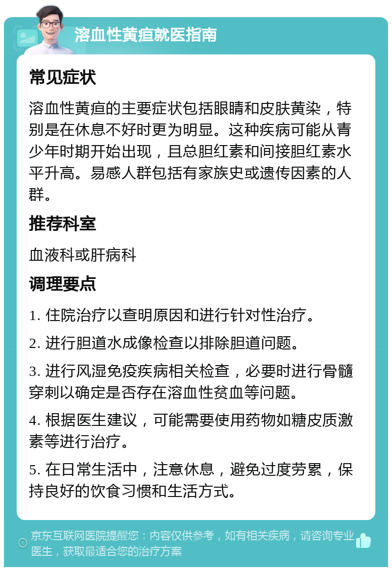 溶血性黄疸就医指南 常见症状 溶血性黄疸的主要症状包括眼睛和皮肤黄染，特别是在休息不好时更为明显。这种疾病可能从青少年时期开始出现，且总胆红素和间接胆红素水平升高。易感人群包括有家族史或遗传因素的人群。 推荐科室 血液科或肝病科 调理要点 1. 住院治疗以查明原因和进行针对性治疗。 2. 进行胆道水成像检查以排除胆道问题。 3. 进行风湿免疫疾病相关检查，必要时进行骨髓穿刺以确定是否存在溶血性贫血等问题。 4. 根据医生建议，可能需要使用药物如糖皮质激素等进行治疗。 5. 在日常生活中，注意休息，避免过度劳累，保持良好的饮食习惯和生活方式。