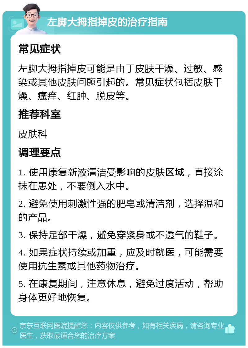 左脚大拇指掉皮的治疗指南 常见症状 左脚大拇指掉皮可能是由于皮肤干燥、过敏、感染或其他皮肤问题引起的。常见症状包括皮肤干燥、瘙痒、红肿、脱皮等。 推荐科室 皮肤科 调理要点 1. 使用康复新液清洁受影响的皮肤区域，直接涂抹在患处，不要倒入水中。 2. 避免使用刺激性强的肥皂或清洁剂，选择温和的产品。 3. 保持足部干燥，避免穿紧身或不透气的鞋子。 4. 如果症状持续或加重，应及时就医，可能需要使用抗生素或其他药物治疗。 5. 在康复期间，注意休息，避免过度活动，帮助身体更好地恢复。