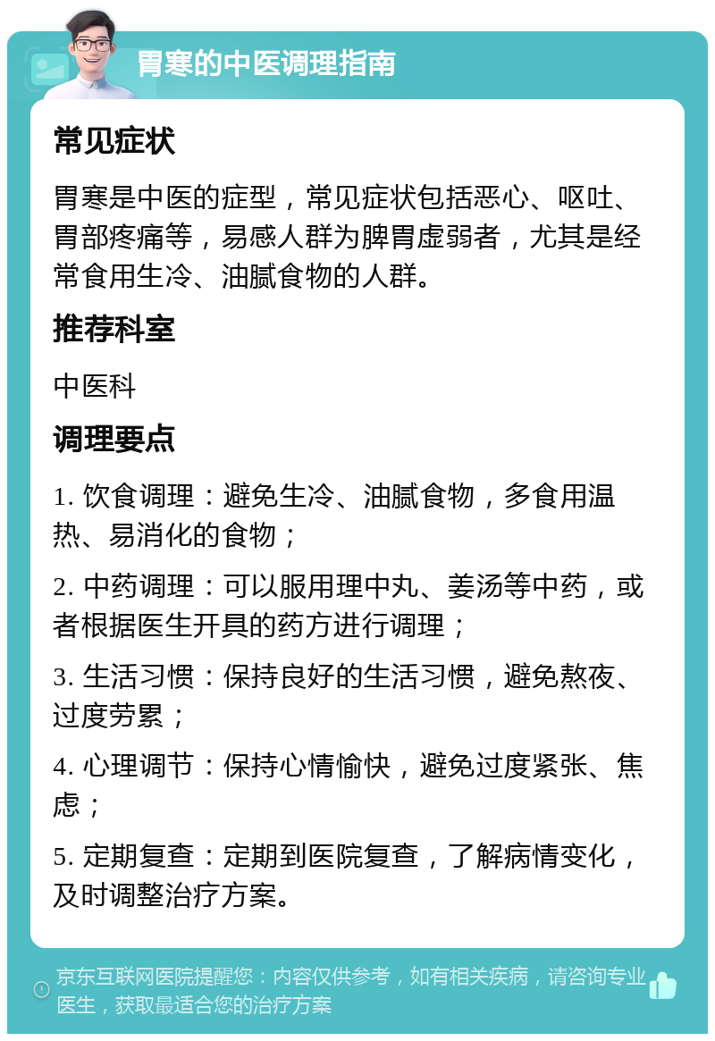 胃寒的中医调理指南 常见症状 胃寒是中医的症型，常见症状包括恶心、呕吐、胃部疼痛等，易感人群为脾胃虚弱者，尤其是经常食用生冷、油腻食物的人群。 推荐科室 中医科 调理要点 1. 饮食调理：避免生冷、油腻食物，多食用温热、易消化的食物； 2. 中药调理：可以服用理中丸、姜汤等中药，或者根据医生开具的药方进行调理； 3. 生活习惯：保持良好的生活习惯，避免熬夜、过度劳累； 4. 心理调节：保持心情愉快，避免过度紧张、焦虑； 5. 定期复查：定期到医院复查，了解病情变化，及时调整治疗方案。