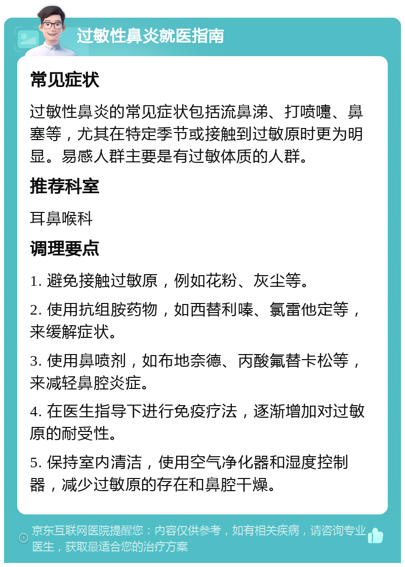 过敏性鼻炎就医指南 常见症状 过敏性鼻炎的常见症状包括流鼻涕、打喷嚏、鼻塞等，尤其在特定季节或接触到过敏原时更为明显。易感人群主要是有过敏体质的人群。 推荐科室 耳鼻喉科 调理要点 1. 避免接触过敏原，例如花粉、灰尘等。 2. 使用抗组胺药物，如西替利嗪、氯雷他定等，来缓解症状。 3. 使用鼻喷剂，如布地奈德、丙酸氟替卡松等，来减轻鼻腔炎症。 4. 在医生指导下进行免疫疗法，逐渐增加对过敏原的耐受性。 5. 保持室内清洁，使用空气净化器和湿度控制器，减少过敏原的存在和鼻腔干燥。