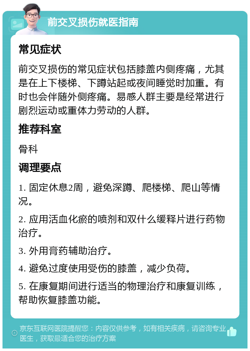 前交叉损伤就医指南 常见症状 前交叉损伤的常见症状包括膝盖内侧疼痛，尤其是在上下楼梯、下蹲站起或夜间睡觉时加重。有时也会伴随外侧疼痛。易感人群主要是经常进行剧烈运动或重体力劳动的人群。 推荐科室 骨科 调理要点 1. 固定休息2周，避免深蹲、爬楼梯、爬山等情况。 2. 应用活血化瘀的喷剂和双什么缓释片进行药物治疗。 3. 外用膏药辅助治疗。 4. 避免过度使用受伤的膝盖，减少负荷。 5. 在康复期间进行适当的物理治疗和康复训练，帮助恢复膝盖功能。