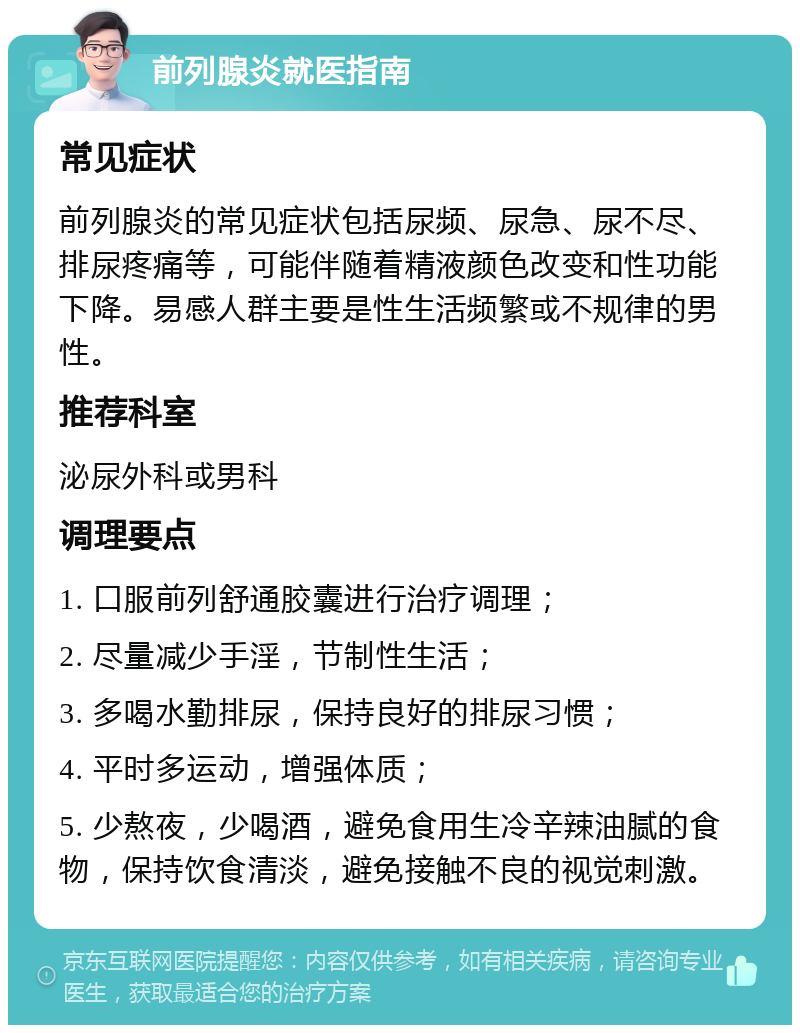 前列腺炎就医指南 常见症状 前列腺炎的常见症状包括尿频、尿急、尿不尽、排尿疼痛等，可能伴随着精液颜色改变和性功能下降。易感人群主要是性生活频繁或不规律的男性。 推荐科室 泌尿外科或男科 调理要点 1. 口服前列舒通胶囊进行治疗调理； 2. 尽量减少手淫，节制性生活； 3. 多喝水勤排尿，保持良好的排尿习惯； 4. 平时多运动，增强体质； 5. 少熬夜，少喝酒，避免食用生冷辛辣油腻的食物，保持饮食清淡，避免接触不良的视觉刺激。