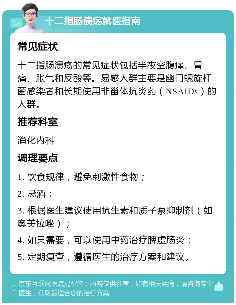 十二指肠溃疡就医指南 常见症状 十二指肠溃疡的常见症状包括半夜空腹痛、胃痛、胀气和反酸等。易感人群主要是幽门螺旋杆菌感染者和长期使用非甾体抗炎药（NSAIDs）的人群。 推荐科室 消化内科 调理要点 1. 饮食规律，避免刺激性食物； 2. 忌酒； 3. 根据医生建议使用抗生素和质子泵抑制剂（如奥美拉唑）； 4. 如果需要，可以使用中药治疗脾虚肠炎； 5. 定期复查，遵循医生的治疗方案和建议。