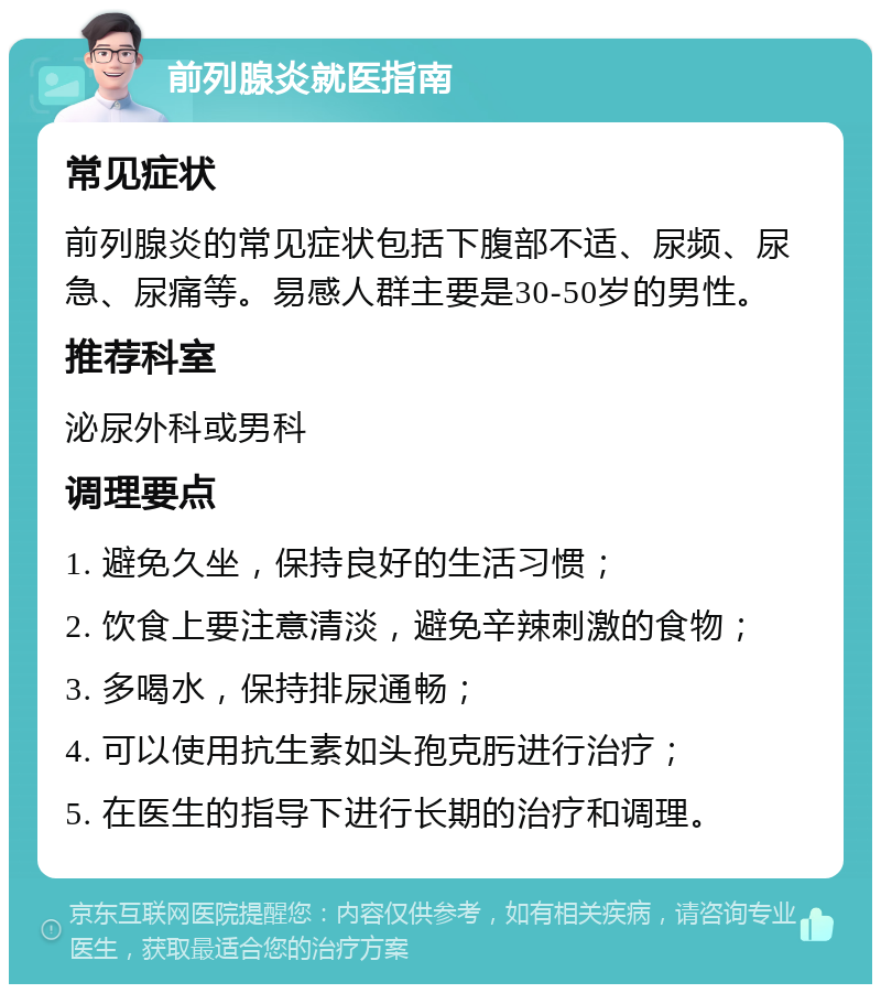 前列腺炎就医指南 常见症状 前列腺炎的常见症状包括下腹部不适、尿频、尿急、尿痛等。易感人群主要是30-50岁的男性。 推荐科室 泌尿外科或男科 调理要点 1. 避免久坐，保持良好的生活习惯； 2. 饮食上要注意清淡，避免辛辣刺激的食物； 3. 多喝水，保持排尿通畅； 4. 可以使用抗生素如头孢克肟进行治疗； 5. 在医生的指导下进行长期的治疗和调理。