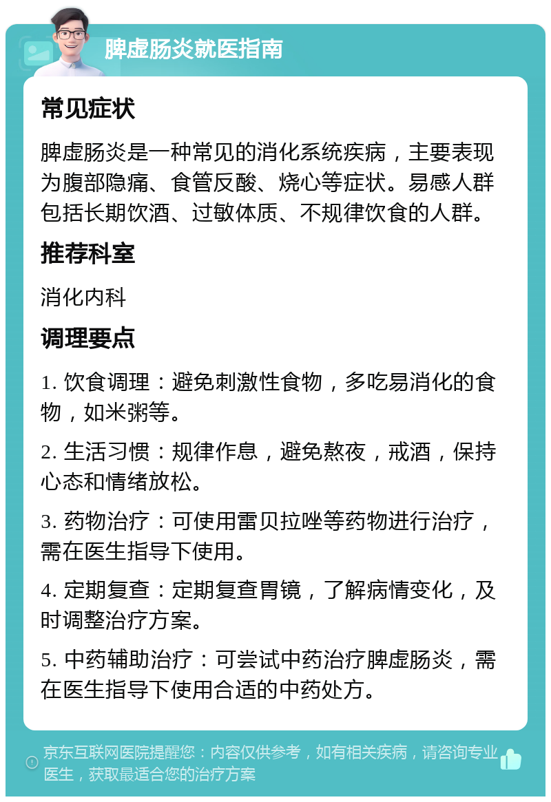 脾虚肠炎就医指南 常见症状 脾虚肠炎是一种常见的消化系统疾病，主要表现为腹部隐痛、食管反酸、烧心等症状。易感人群包括长期饮酒、过敏体质、不规律饮食的人群。 推荐科室 消化内科 调理要点 1. 饮食调理：避免刺激性食物，多吃易消化的食物，如米粥等。 2. 生活习惯：规律作息，避免熬夜，戒酒，保持心态和情绪放松。 3. 药物治疗：可使用雷贝拉唑等药物进行治疗，需在医生指导下使用。 4. 定期复查：定期复查胃镜，了解病情变化，及时调整治疗方案。 5. 中药辅助治疗：可尝试中药治疗脾虚肠炎，需在医生指导下使用合适的中药处方。