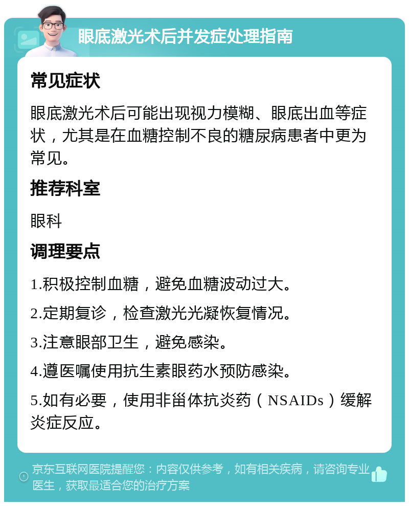 眼底激光术后并发症处理指南 常见症状 眼底激光术后可能出现视力模糊、眼底出血等症状，尤其是在血糖控制不良的糖尿病患者中更为常见。 推荐科室 眼科 调理要点 1.积极控制血糖，避免血糖波动过大。 2.定期复诊，检查激光光凝恢复情况。 3.注意眼部卫生，避免感染。 4.遵医嘱使用抗生素眼药水预防感染。 5.如有必要，使用非甾体抗炎药（NSAIDs）缓解炎症反应。