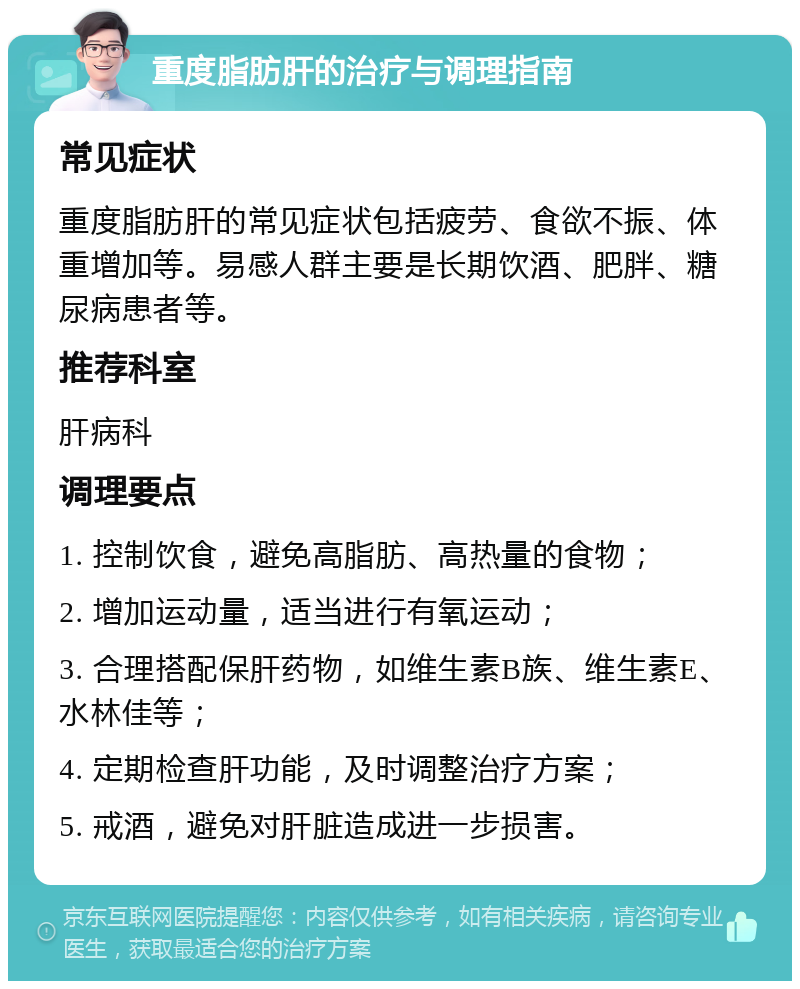 重度脂肪肝的治疗与调理指南 常见症状 重度脂肪肝的常见症状包括疲劳、食欲不振、体重增加等。易感人群主要是长期饮酒、肥胖、糖尿病患者等。 推荐科室 肝病科 调理要点 1. 控制饮食，避免高脂肪、高热量的食物； 2. 增加运动量，适当进行有氧运动； 3. 合理搭配保肝药物，如维生素B族、维生素E、水林佳等； 4. 定期检查肝功能，及时调整治疗方案； 5. 戒酒，避免对肝脏造成进一步损害。