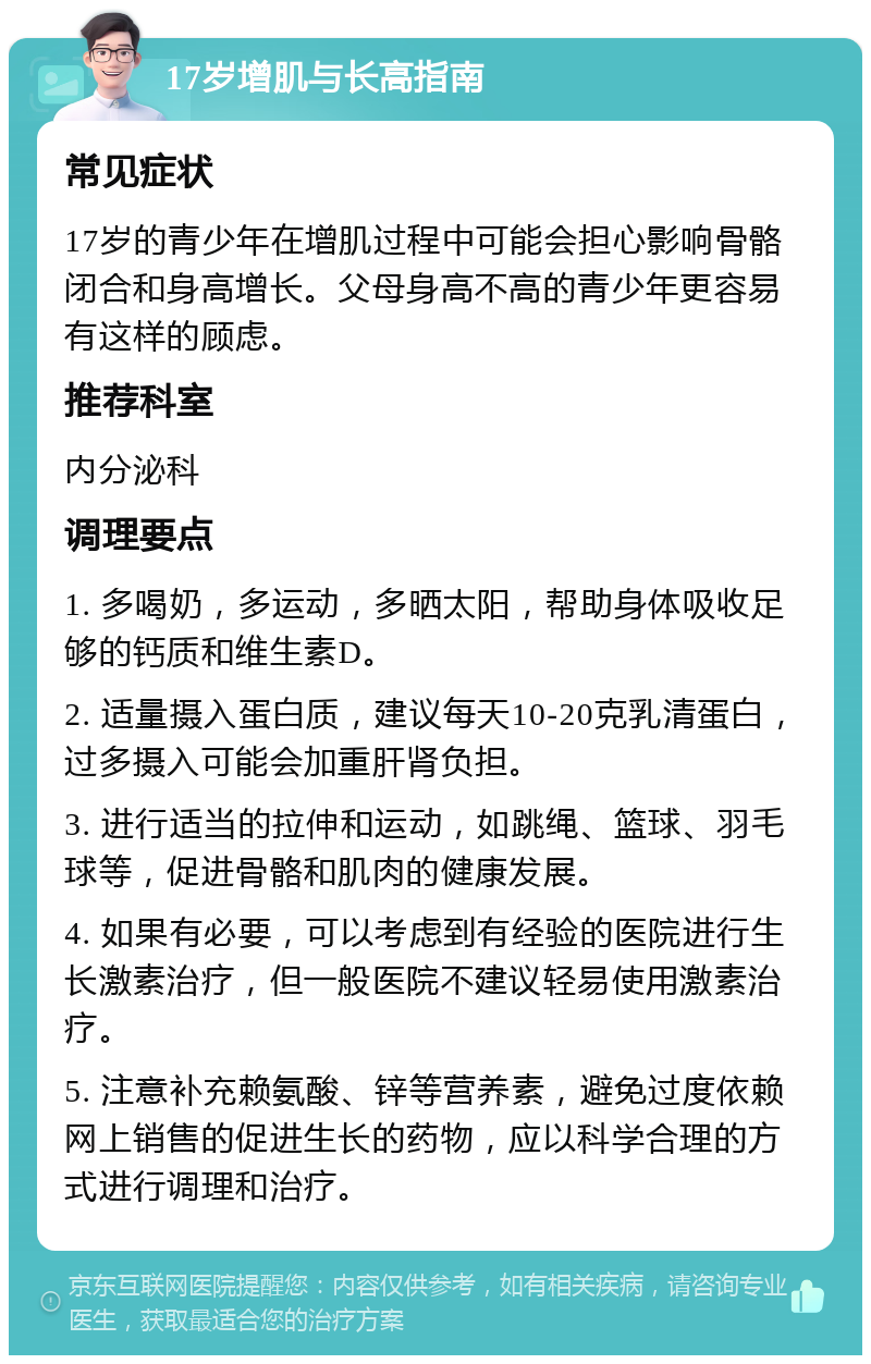 17岁增肌与长高指南 常见症状 17岁的青少年在增肌过程中可能会担心影响骨骼闭合和身高增长。父母身高不高的青少年更容易有这样的顾虑。 推荐科室 内分泌科 调理要点 1. 多喝奶，多运动，多晒太阳，帮助身体吸收足够的钙质和维生素D。 2. 适量摄入蛋白质，建议每天10-20克乳清蛋白，过多摄入可能会加重肝肾负担。 3. 进行适当的拉伸和运动，如跳绳、篮球、羽毛球等，促进骨骼和肌肉的健康发展。 4. 如果有必要，可以考虑到有经验的医院进行生长激素治疗，但一般医院不建议轻易使用激素治疗。 5. 注意补充赖氨酸、锌等营养素，避免过度依赖网上销售的促进生长的药物，应以科学合理的方式进行调理和治疗。