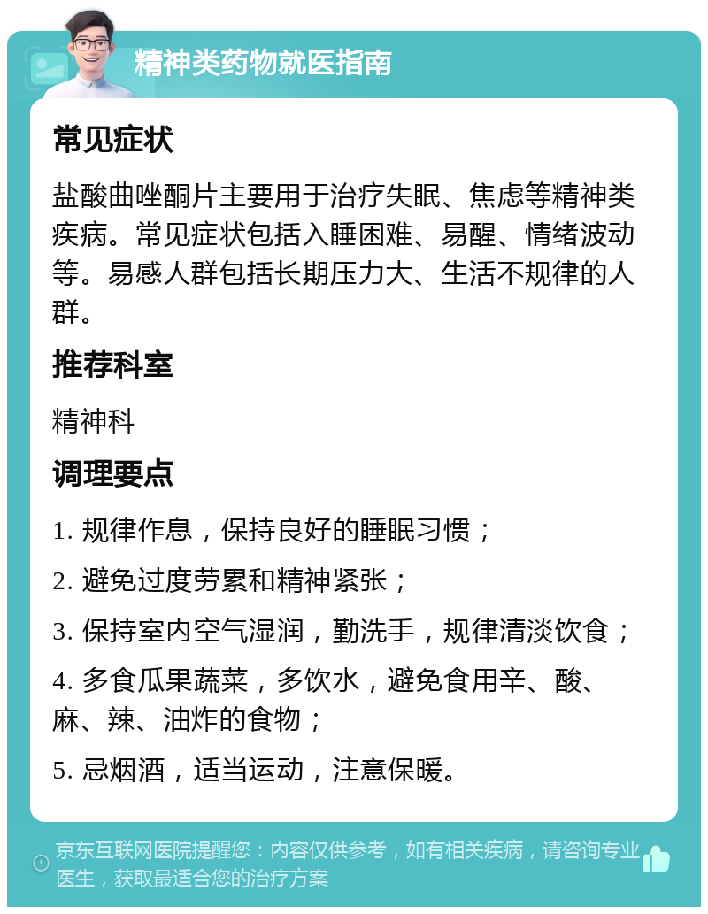 精神类药物就医指南 常见症状 盐酸曲唑酮片主要用于治疗失眠、焦虑等精神类疾病。常见症状包括入睡困难、易醒、情绪波动等。易感人群包括长期压力大、生活不规律的人群。 推荐科室 精神科 调理要点 1. 规律作息，保持良好的睡眠习惯； 2. 避免过度劳累和精神紧张； 3. 保持室内空气湿润，勤洗手，规律清淡饮食； 4. 多食瓜果蔬菜，多饮水，避免食用辛、酸、麻、辣、油炸的食物； 5. 忌烟酒，适当运动，注意保暖。