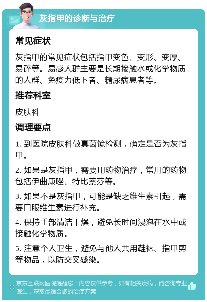 灰指甲的诊断与治疗 常见症状 灰指甲的常见症状包括指甲变色、变形、变厚、易碎等。易感人群主要是长期接触水或化学物质的人群、免疫力低下者、糖尿病患者等。 推荐科室 皮肤科 调理要点 1. 到医院皮肤科做真菌镜检测，确定是否为灰指甲。 2. 如果是灰指甲，需要用药物治疗，常用的药物包括伊曲康唑、特比萘芬等。 3. 如果不是灰指甲，可能是缺乏维生素引起，需要口服维生素进行补充。 4. 保持手部清洁干燥，避免长时间浸泡在水中或接触化学物质。 5. 注意个人卫生，避免与他人共用鞋袜、指甲剪等物品，以防交叉感染。