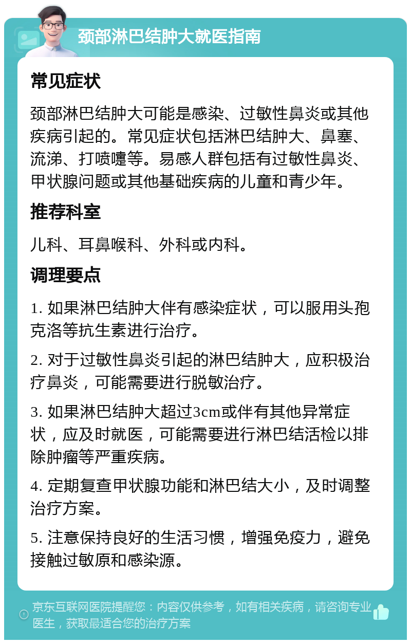 颈部淋巴结肿大就医指南 常见症状 颈部淋巴结肿大可能是感染、过敏性鼻炎或其他疾病引起的。常见症状包括淋巴结肿大、鼻塞、流涕、打喷嚏等。易感人群包括有过敏性鼻炎、甲状腺问题或其他基础疾病的儿童和青少年。 推荐科室 儿科、耳鼻喉科、外科或内科。 调理要点 1. 如果淋巴结肿大伴有感染症状，可以服用头孢克洛等抗生素进行治疗。 2. 对于过敏性鼻炎引起的淋巴结肿大，应积极治疗鼻炎，可能需要进行脱敏治疗。 3. 如果淋巴结肿大超过3cm或伴有其他异常症状，应及时就医，可能需要进行淋巴结活检以排除肿瘤等严重疾病。 4. 定期复查甲状腺功能和淋巴结大小，及时调整治疗方案。 5. 注意保持良好的生活习惯，增强免疫力，避免接触过敏原和感染源。