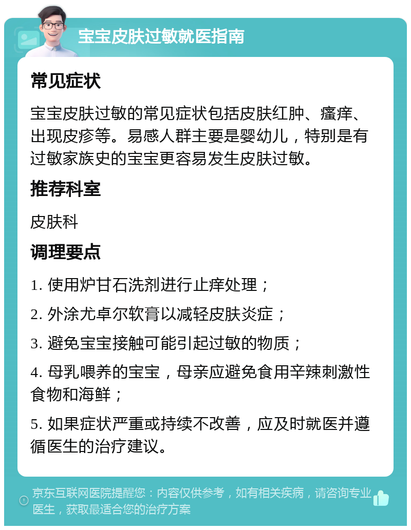 宝宝皮肤过敏就医指南 常见症状 宝宝皮肤过敏的常见症状包括皮肤红肿、瘙痒、出现皮疹等。易感人群主要是婴幼儿，特别是有过敏家族史的宝宝更容易发生皮肤过敏。 推荐科室 皮肤科 调理要点 1. 使用炉甘石洗剂进行止痒处理； 2. 外涂尤卓尔软膏以减轻皮肤炎症； 3. 避免宝宝接触可能引起过敏的物质； 4. 母乳喂养的宝宝，母亲应避免食用辛辣刺激性食物和海鲜； 5. 如果症状严重或持续不改善，应及时就医并遵循医生的治疗建议。