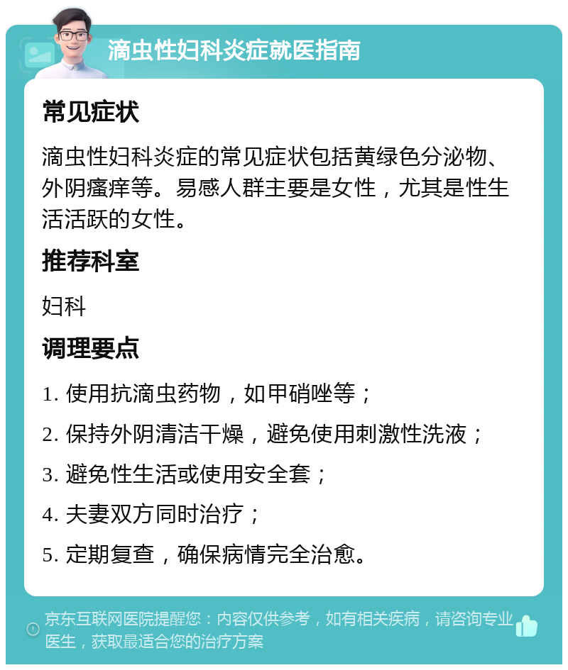 滴虫性妇科炎症就医指南 常见症状 滴虫性妇科炎症的常见症状包括黄绿色分泌物、外阴瘙痒等。易感人群主要是女性，尤其是性生活活跃的女性。 推荐科室 妇科 调理要点 1. 使用抗滴虫药物，如甲硝唑等； 2. 保持外阴清洁干燥，避免使用刺激性洗液； 3. 避免性生活或使用安全套； 4. 夫妻双方同时治疗； 5. 定期复查，确保病情完全治愈。