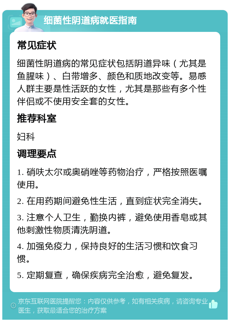 细菌性阴道病就医指南 常见症状 细菌性阴道病的常见症状包括阴道异味（尤其是鱼腥味）、白带增多、颜色和质地改变等。易感人群主要是性活跃的女性，尤其是那些有多个性伴侣或不使用安全套的女性。 推荐科室 妇科 调理要点 1. 硝呋太尔或奥硝唑等药物治疗，严格按照医嘱使用。 2. 在用药期间避免性生活，直到症状完全消失。 3. 注意个人卫生，勤换内裤，避免使用香皂或其他刺激性物质清洗阴道。 4. 加强免疫力，保持良好的生活习惯和饮食习惯。 5. 定期复查，确保疾病完全治愈，避免复发。