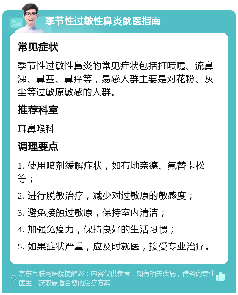 季节性过敏性鼻炎就医指南 常见症状 季节性过敏性鼻炎的常见症状包括打喷嚏、流鼻涕、鼻塞、鼻痒等，易感人群主要是对花粉、灰尘等过敏原敏感的人群。 推荐科室 耳鼻喉科 调理要点 1. 使用喷剂缓解症状，如布地奈德、氟替卡松等； 2. 进行脱敏治疗，减少对过敏原的敏感度； 3. 避免接触过敏原，保持室内清洁； 4. 加强免疫力，保持良好的生活习惯； 5. 如果症状严重，应及时就医，接受专业治疗。