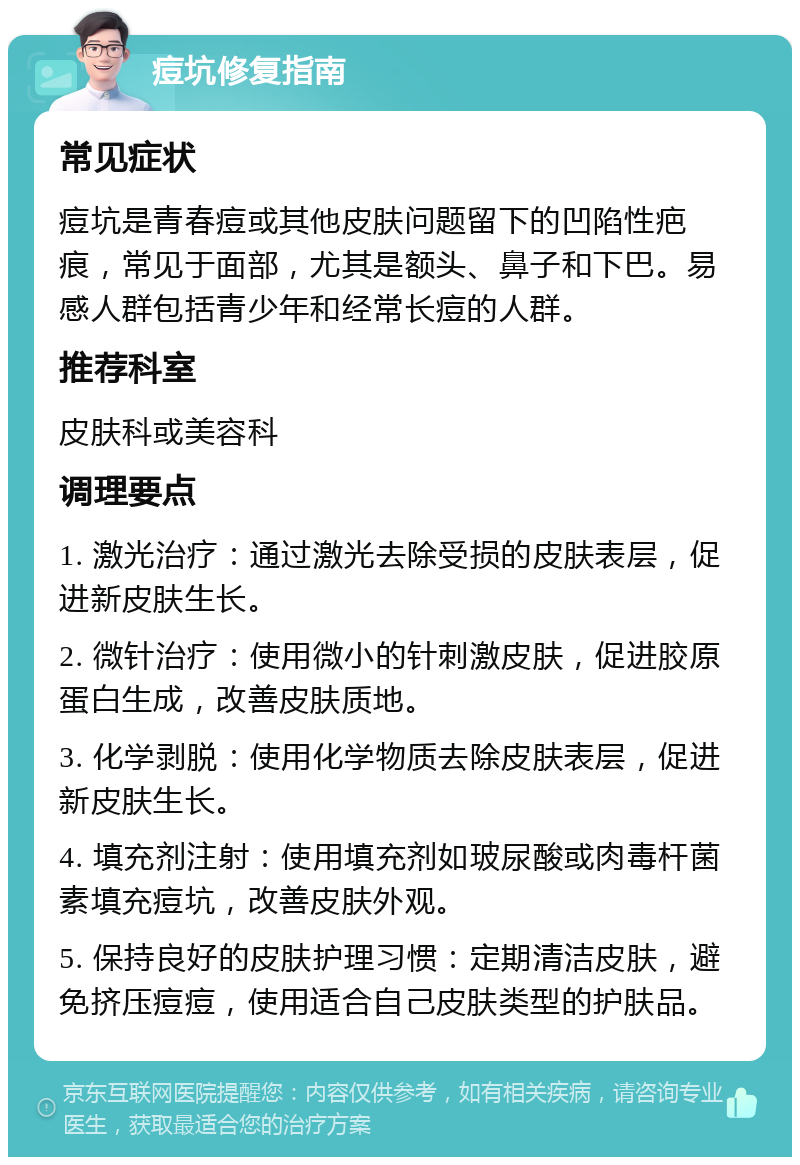 痘坑修复指南 常见症状 痘坑是青春痘或其他皮肤问题留下的凹陷性疤痕，常见于面部，尤其是额头、鼻子和下巴。易感人群包括青少年和经常长痘的人群。 推荐科室 皮肤科或美容科 调理要点 1. 激光治疗：通过激光去除受损的皮肤表层，促进新皮肤生长。 2. 微针治疗：使用微小的针刺激皮肤，促进胶原蛋白生成，改善皮肤质地。 3. 化学剥脱：使用化学物质去除皮肤表层，促进新皮肤生长。 4. 填充剂注射：使用填充剂如玻尿酸或肉毒杆菌素填充痘坑，改善皮肤外观。 5. 保持良好的皮肤护理习惯：定期清洁皮肤，避免挤压痘痘，使用适合自己皮肤类型的护肤品。