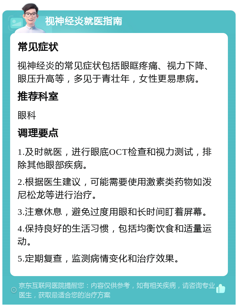 视神经炎就医指南 常见症状 视神经炎的常见症状包括眼眶疼痛、视力下降、眼压升高等，多见于青壮年，女性更易患病。 推荐科室 眼科 调理要点 1.及时就医，进行眼底OCT检查和视力测试，排除其他眼部疾病。 2.根据医生建议，可能需要使用激素类药物如泼尼松龙等进行治疗。 3.注意休息，避免过度用眼和长时间盯着屏幕。 4.保持良好的生活习惯，包括均衡饮食和适量运动。 5.定期复查，监测病情变化和治疗效果。