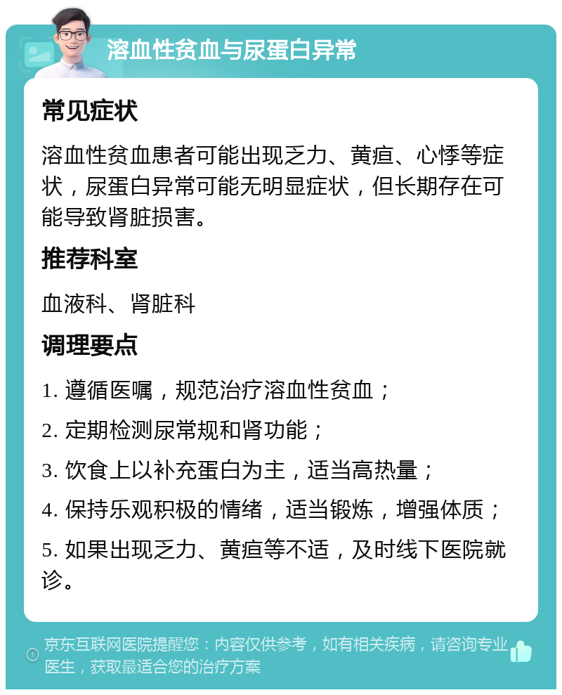 溶血性贫血与尿蛋白异常 常见症状 溶血性贫血患者可能出现乏力、黄疸、心悸等症状，尿蛋白异常可能无明显症状，但长期存在可能导致肾脏损害。 推荐科室 血液科、肾脏科 调理要点 1. 遵循医嘱，规范治疗溶血性贫血； 2. 定期检测尿常规和肾功能； 3. 饮食上以补充蛋白为主，适当高热量； 4. 保持乐观积极的情绪，适当锻炼，增强体质； 5. 如果出现乏力、黄疸等不适，及时线下医院就诊。