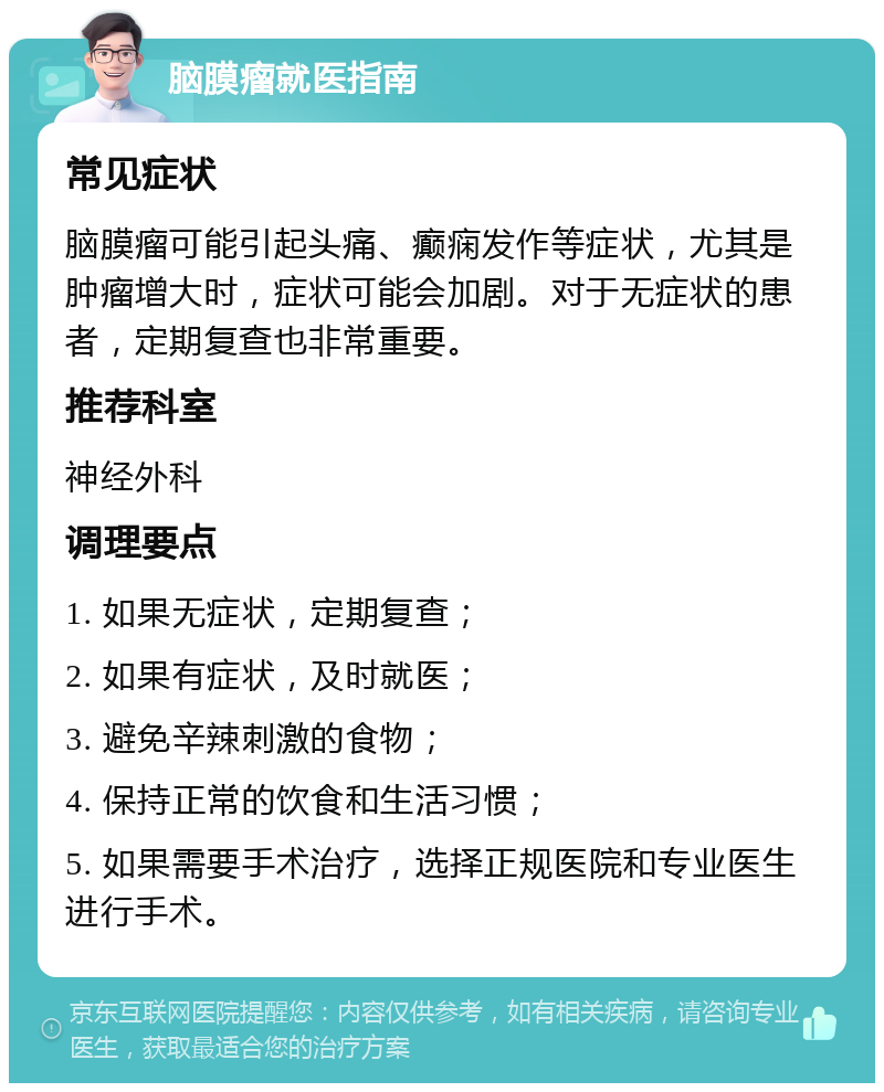 脑膜瘤就医指南 常见症状 脑膜瘤可能引起头痛、癫痫发作等症状，尤其是肿瘤增大时，症状可能会加剧。对于无症状的患者，定期复查也非常重要。 推荐科室 神经外科 调理要点 1. 如果无症状，定期复查； 2. 如果有症状，及时就医； 3. 避免辛辣刺激的食物； 4. 保持正常的饮食和生活习惯； 5. 如果需要手术治疗，选择正规医院和专业医生进行手术。