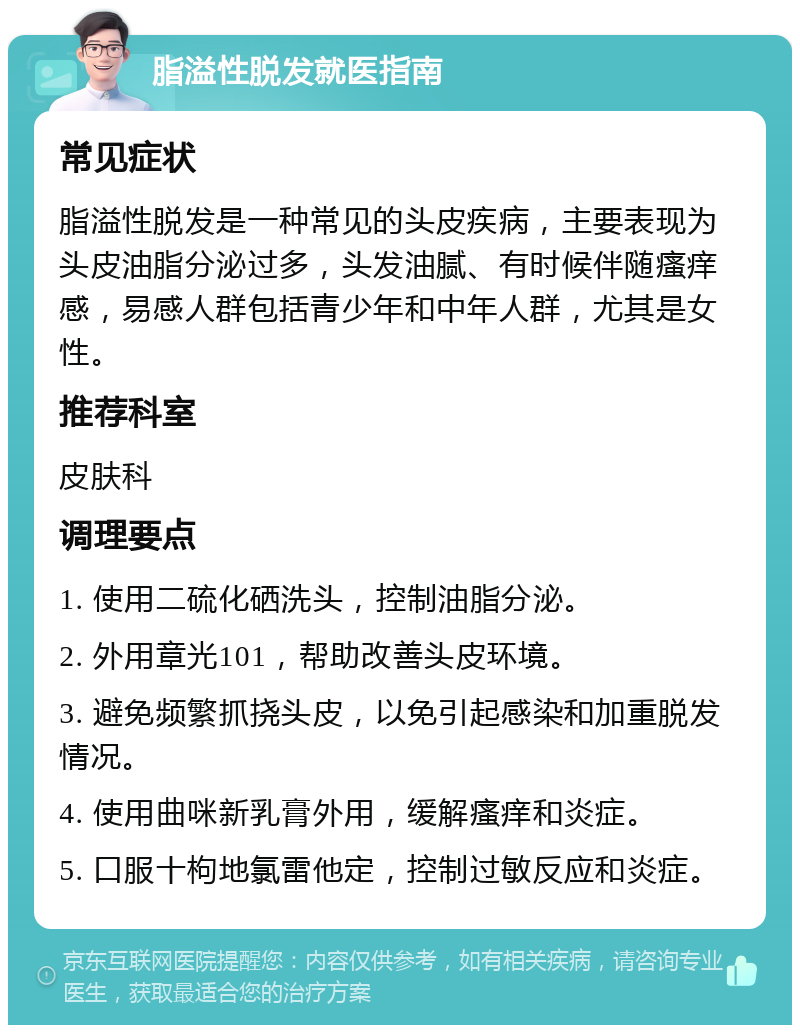 脂溢性脱发就医指南 常见症状 脂溢性脱发是一种常见的头皮疾病，主要表现为头皮油脂分泌过多，头发油腻、有时候伴随瘙痒感，易感人群包括青少年和中年人群，尤其是女性。 推荐科室 皮肤科 调理要点 1. 使用二硫化硒洗头，控制油脂分泌。 2. 外用章光101，帮助改善头皮环境。 3. 避免频繁抓挠头皮，以免引起感染和加重脱发情况。 4. 使用曲咪新乳膏外用，缓解瘙痒和炎症。 5. 口服十枸地氯雷他定，控制过敏反应和炎症。