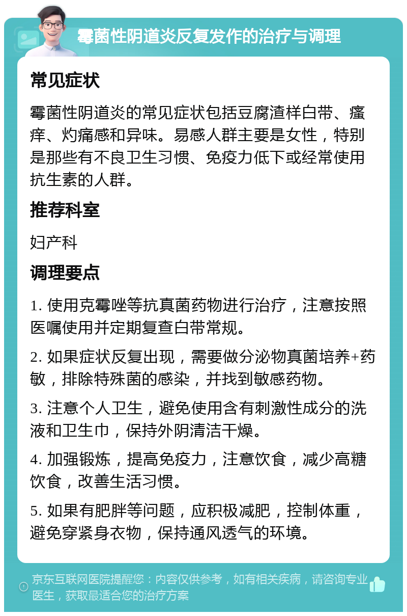 霉菌性阴道炎反复发作的治疗与调理 常见症状 霉菌性阴道炎的常见症状包括豆腐渣样白带、瘙痒、灼痛感和异味。易感人群主要是女性，特别是那些有不良卫生习惯、免疫力低下或经常使用抗生素的人群。 推荐科室 妇产科 调理要点 1. 使用克霉唑等抗真菌药物进行治疗，注意按照医嘱使用并定期复查白带常规。 2. 如果症状反复出现，需要做分泌物真菌培养+药敏，排除特殊菌的感染，并找到敏感药物。 3. 注意个人卫生，避免使用含有刺激性成分的洗液和卫生巾，保持外阴清洁干燥。 4. 加强锻炼，提高免疫力，注意饮食，减少高糖饮食，改善生活习惯。 5. 如果有肥胖等问题，应积极减肥，控制体重，避免穿紧身衣物，保持通风透气的环境。