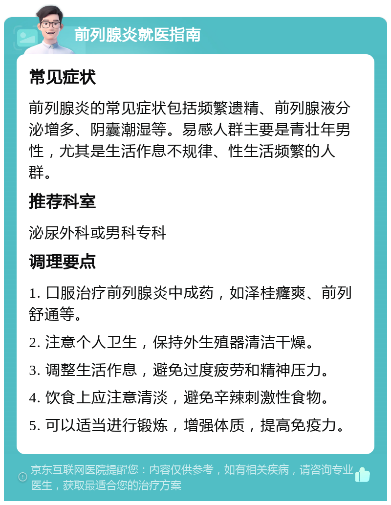 前列腺炎就医指南 常见症状 前列腺炎的常见症状包括频繁遗精、前列腺液分泌增多、阴囊潮湿等。易感人群主要是青壮年男性，尤其是生活作息不规律、性生活频繁的人群。 推荐科室 泌尿外科或男科专科 调理要点 1. 口服治疗前列腺炎中成药，如泽桂癃爽、前列舒通等。 2. 注意个人卫生，保持外生殖器清洁干燥。 3. 调整生活作息，避免过度疲劳和精神压力。 4. 饮食上应注意清淡，避免辛辣刺激性食物。 5. 可以适当进行锻炼，增强体质，提高免疫力。