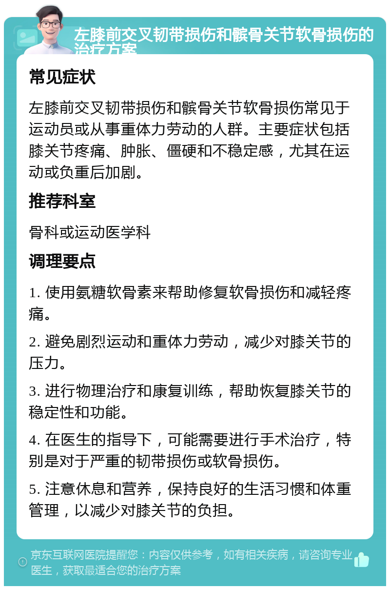 左膝前交叉韧带损伤和髌骨关节软骨损伤的治疗方案 常见症状 左膝前交叉韧带损伤和髌骨关节软骨损伤常见于运动员或从事重体力劳动的人群。主要症状包括膝关节疼痛、肿胀、僵硬和不稳定感，尤其在运动或负重后加剧。 推荐科室 骨科或运动医学科 调理要点 1. 使用氨糖软骨素来帮助修复软骨损伤和减轻疼痛。 2. 避免剧烈运动和重体力劳动，减少对膝关节的压力。 3. 进行物理治疗和康复训练，帮助恢复膝关节的稳定性和功能。 4. 在医生的指导下，可能需要进行手术治疗，特别是对于严重的韧带损伤或软骨损伤。 5. 注意休息和营养，保持良好的生活习惯和体重管理，以减少对膝关节的负担。