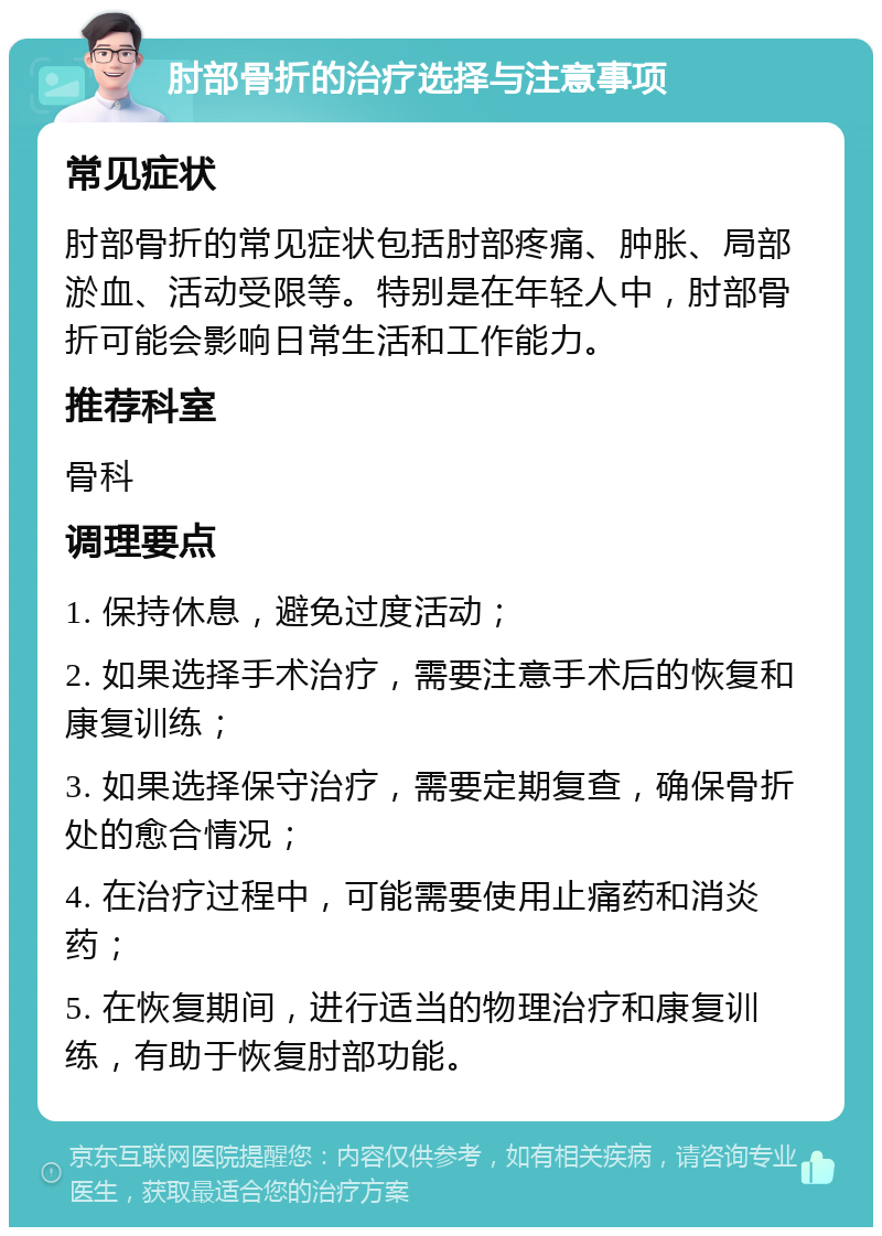 肘部骨折的治疗选择与注意事项 常见症状 肘部骨折的常见症状包括肘部疼痛、肿胀、局部淤血、活动受限等。特别是在年轻人中，肘部骨折可能会影响日常生活和工作能力。 推荐科室 骨科 调理要点 1. 保持休息，避免过度活动； 2. 如果选择手术治疗，需要注意手术后的恢复和康复训练； 3. 如果选择保守治疗，需要定期复查，确保骨折处的愈合情况； 4. 在治疗过程中，可能需要使用止痛药和消炎药； 5. 在恢复期间，进行适当的物理治疗和康复训练，有助于恢复肘部功能。