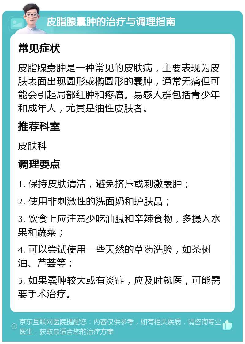 皮脂腺囊肿的治疗与调理指南 常见症状 皮脂腺囊肿是一种常见的皮肤病，主要表现为皮肤表面出现圆形或椭圆形的囊肿，通常无痛但可能会引起局部红肿和疼痛。易感人群包括青少年和成年人，尤其是油性皮肤者。 推荐科室 皮肤科 调理要点 1. 保持皮肤清洁，避免挤压或刺激囊肿； 2. 使用非刺激性的洗面奶和护肤品； 3. 饮食上应注意少吃油腻和辛辣食物，多摄入水果和蔬菜； 4. 可以尝试使用一些天然的草药洗脸，如茶树油、芦荟等； 5. 如果囊肿较大或有炎症，应及时就医，可能需要手术治疗。