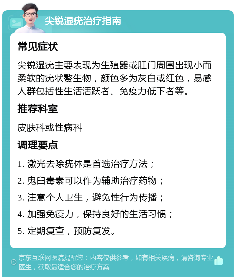 尖锐湿疣治疗指南 常见症状 尖锐湿疣主要表现为生殖器或肛门周围出现小而柔软的疣状赘生物，颜色多为灰白或红色，易感人群包括性生活活跃者、免疫力低下者等。 推荐科室 皮肤科或性病科 调理要点 1. 激光去除疣体是首选治疗方法； 2. 鬼臼毒素可以作为辅助治疗药物； 3. 注意个人卫生，避免性行为传播； 4. 加强免疫力，保持良好的生活习惯； 5. 定期复查，预防复发。