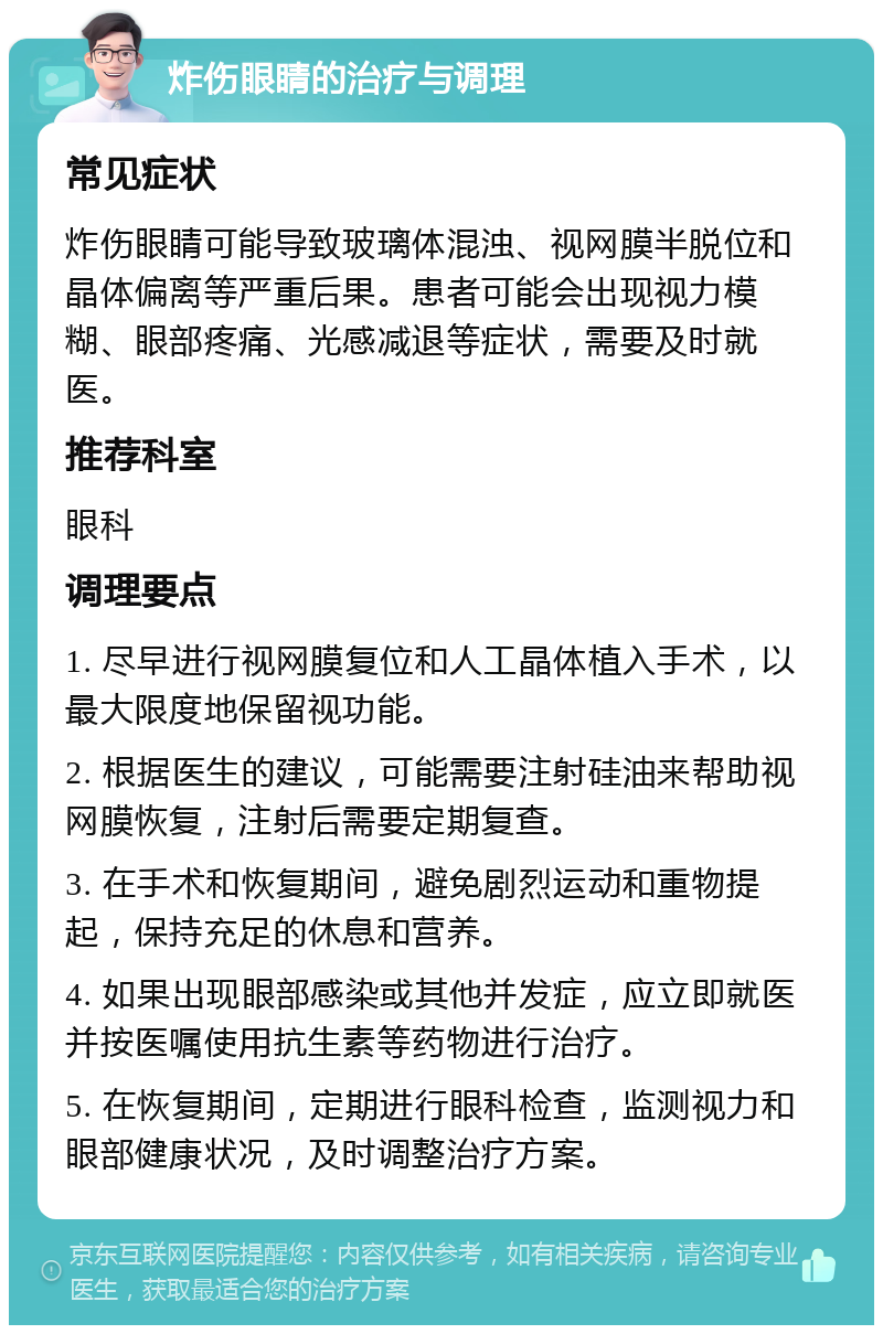 炸伤眼睛的治疗与调理 常见症状 炸伤眼睛可能导致玻璃体混浊、视网膜半脱位和晶体偏离等严重后果。患者可能会出现视力模糊、眼部疼痛、光感减退等症状，需要及时就医。 推荐科室 眼科 调理要点 1. 尽早进行视网膜复位和人工晶体植入手术，以最大限度地保留视功能。 2. 根据医生的建议，可能需要注射硅油来帮助视网膜恢复，注射后需要定期复查。 3. 在手术和恢复期间，避免剧烈运动和重物提起，保持充足的休息和营养。 4. 如果出现眼部感染或其他并发症，应立即就医并按医嘱使用抗生素等药物进行治疗。 5. 在恢复期间，定期进行眼科检查，监测视力和眼部健康状况，及时调整治疗方案。