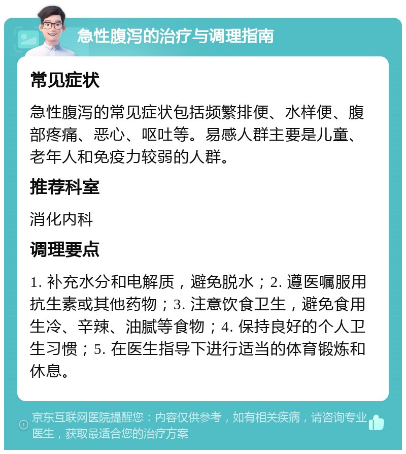 急性腹泻的治疗与调理指南 常见症状 急性腹泻的常见症状包括频繁排便、水样便、腹部疼痛、恶心、呕吐等。易感人群主要是儿童、老年人和免疫力较弱的人群。 推荐科室 消化内科 调理要点 1. 补充水分和电解质，避免脱水；2. 遵医嘱服用抗生素或其他药物；3. 注意饮食卫生，避免食用生冷、辛辣、油腻等食物；4. 保持良好的个人卫生习惯；5. 在医生指导下进行适当的体育锻炼和休息。