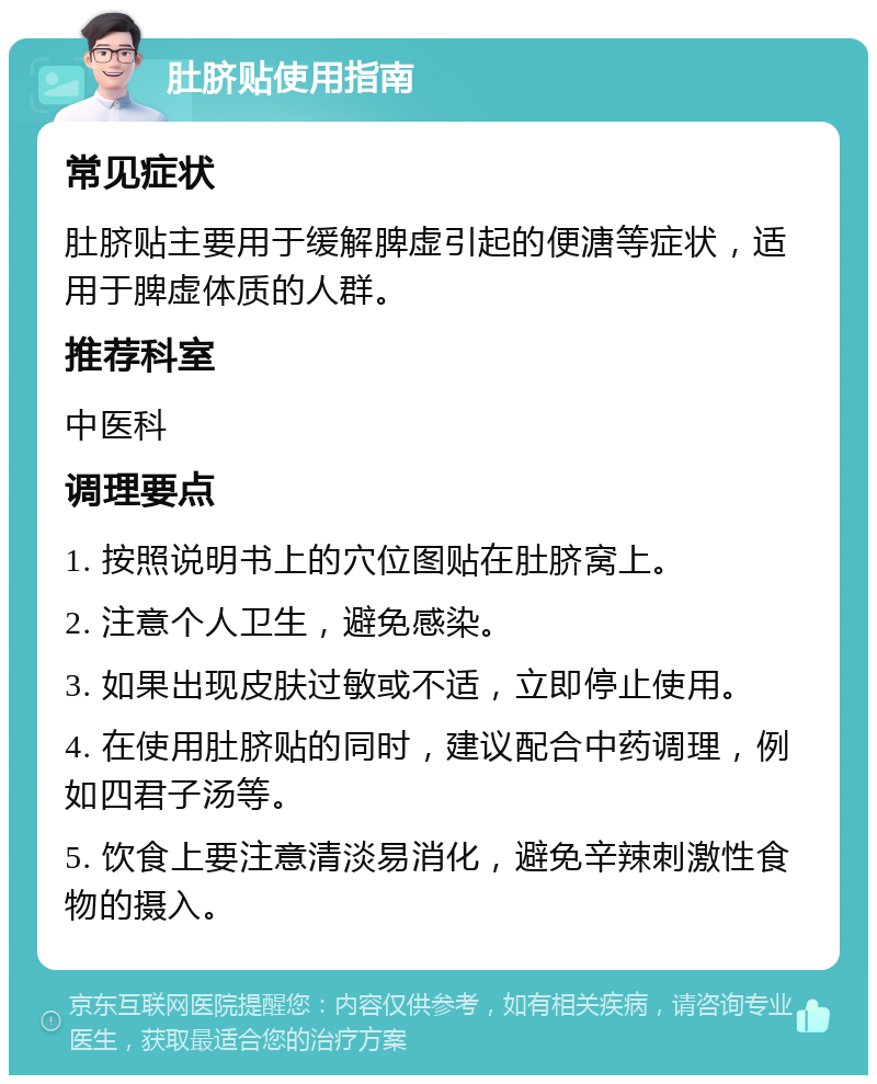 肚脐贴使用指南 常见症状 肚脐贴主要用于缓解脾虚引起的便溏等症状，适用于脾虚体质的人群。 推荐科室 中医科 调理要点 1. 按照说明书上的穴位图贴在肚脐窝上。 2. 注意个人卫生，避免感染。 3. 如果出现皮肤过敏或不适，立即停止使用。 4. 在使用肚脐贴的同时，建议配合中药调理，例如四君子汤等。 5. 饮食上要注意清淡易消化，避免辛辣刺激性食物的摄入。