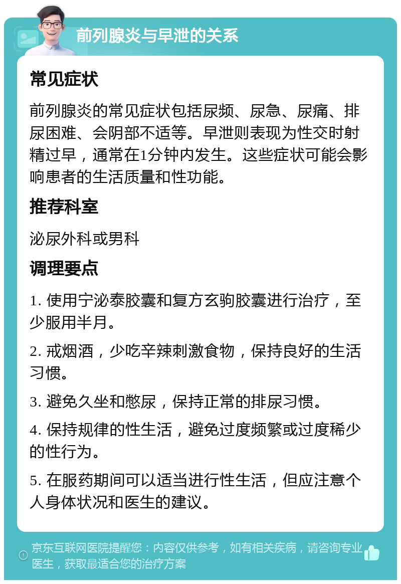 前列腺炎与早泄的关系 常见症状 前列腺炎的常见症状包括尿频、尿急、尿痛、排尿困难、会阴部不适等。早泄则表现为性交时射精过早，通常在1分钟内发生。这些症状可能会影响患者的生活质量和性功能。 推荐科室 泌尿外科或男科 调理要点 1. 使用宁泌泰胶囊和复方玄驹胶囊进行治疗，至少服用半月。 2. 戒烟酒，少吃辛辣刺激食物，保持良好的生活习惯。 3. 避免久坐和憋尿，保持正常的排尿习惯。 4. 保持规律的性生活，避免过度频繁或过度稀少的性行为。 5. 在服药期间可以适当进行性生活，但应注意个人身体状况和医生的建议。