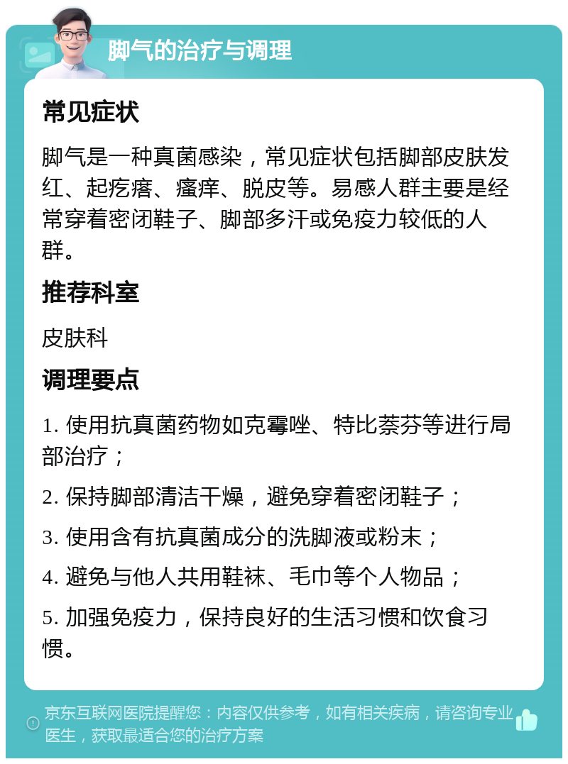 脚气的治疗与调理 常见症状 脚气是一种真菌感染，常见症状包括脚部皮肤发红、起疙瘩、瘙痒、脱皮等。易感人群主要是经常穿着密闭鞋子、脚部多汗或免疫力较低的人群。 推荐科室 皮肤科 调理要点 1. 使用抗真菌药物如克霉唑、特比萘芬等进行局部治疗； 2. 保持脚部清洁干燥，避免穿着密闭鞋子； 3. 使用含有抗真菌成分的洗脚液或粉末； 4. 避免与他人共用鞋袜、毛巾等个人物品； 5. 加强免疫力，保持良好的生活习惯和饮食习惯。