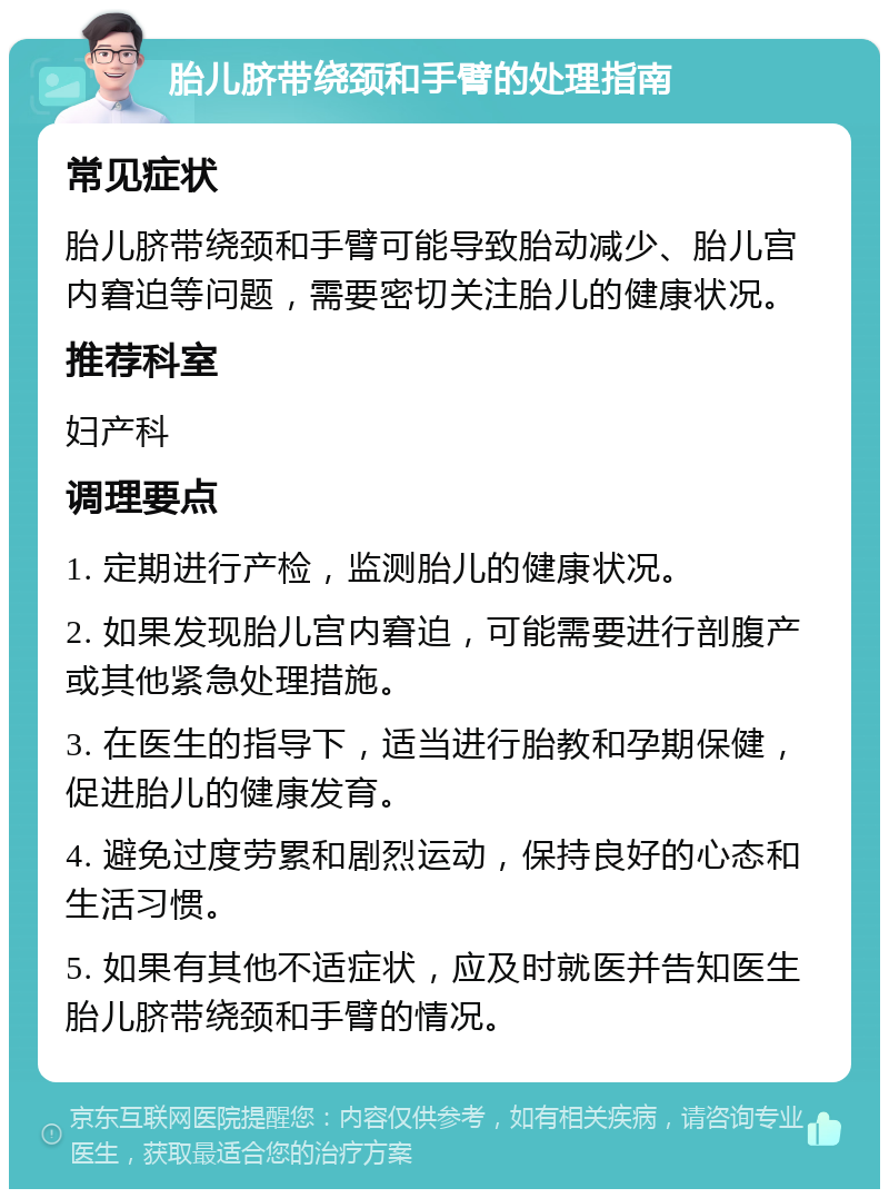 胎儿脐带绕颈和手臂的处理指南 常见症状 胎儿脐带绕颈和手臂可能导致胎动减少、胎儿宫内窘迫等问题，需要密切关注胎儿的健康状况。 推荐科室 妇产科 调理要点 1. 定期进行产检，监测胎儿的健康状况。 2. 如果发现胎儿宫内窘迫，可能需要进行剖腹产或其他紧急处理措施。 3. 在医生的指导下，适当进行胎教和孕期保健，促进胎儿的健康发育。 4. 避免过度劳累和剧烈运动，保持良好的心态和生活习惯。 5. 如果有其他不适症状，应及时就医并告知医生胎儿脐带绕颈和手臂的情况。