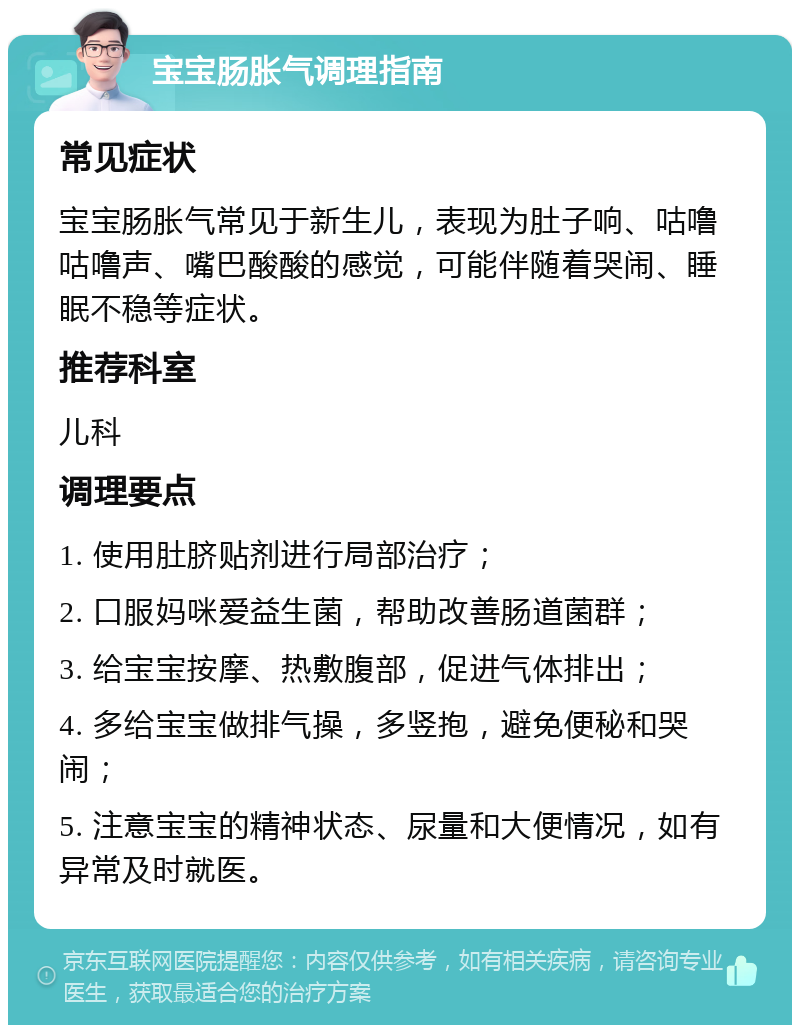 宝宝肠胀气调理指南 常见症状 宝宝肠胀气常见于新生儿，表现为肚子响、咕噜咕噜声、嘴巴酸酸的感觉，可能伴随着哭闹、睡眠不稳等症状。 推荐科室 儿科 调理要点 1. 使用肚脐贴剂进行局部治疗； 2. 口服妈咪爱益生菌，帮助改善肠道菌群； 3. 给宝宝按摩、热敷腹部，促进气体排出； 4. 多给宝宝做排气操，多竖抱，避免便秘和哭闹； 5. 注意宝宝的精神状态、尿量和大便情况，如有异常及时就医。