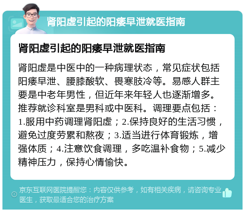 肾阳虚引起的阳痿早泄就医指南 肾阳虚引起的阳痿早泄就医指南 肾阳虚是中医中的一种病理状态，常见症状包括阳痿早泄、腰膝酸软、畏寒肢冷等。易感人群主要是中老年男性，但近年来年轻人也逐渐增多。推荐就诊科室是男科或中医科。调理要点包括：1.服用中药调理肾阳虚；2.保持良好的生活习惯，避免过度劳累和熬夜；3.适当进行体育锻炼，增强体质；4.注意饮食调理，多吃温补食物；5.减少精神压力，保持心情愉快。