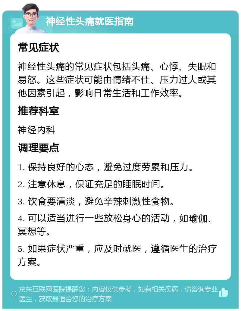 神经性头痛就医指南 常见症状 神经性头痛的常见症状包括头痛、心悸、失眠和易怒。这些症状可能由情绪不佳、压力过大或其他因素引起，影响日常生活和工作效率。 推荐科室 神经内科 调理要点 1. 保持良好的心态，避免过度劳累和压力。 2. 注意休息，保证充足的睡眠时间。 3. 饮食要清淡，避免辛辣刺激性食物。 4. 可以适当进行一些放松身心的活动，如瑜伽、冥想等。 5. 如果症状严重，应及时就医，遵循医生的治疗方案。