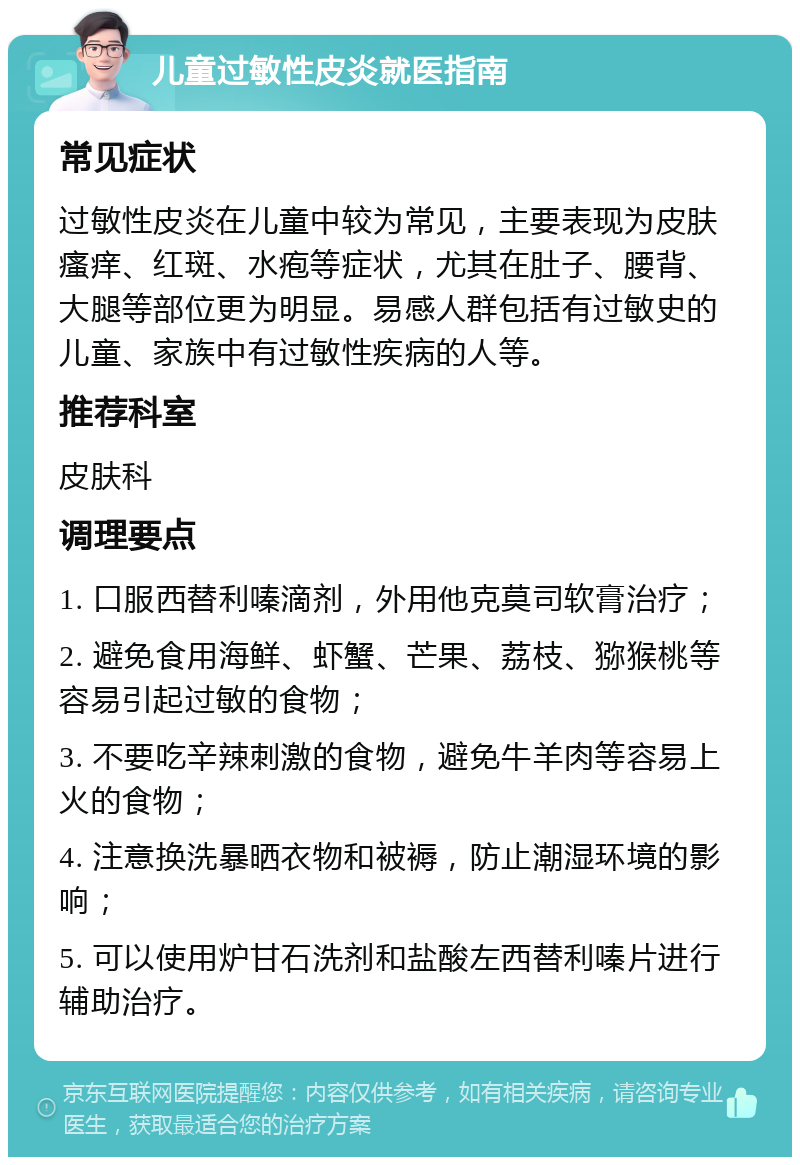 儿童过敏性皮炎就医指南 常见症状 过敏性皮炎在儿童中较为常见，主要表现为皮肤瘙痒、红斑、水疱等症状，尤其在肚子、腰背、大腿等部位更为明显。易感人群包括有过敏史的儿童、家族中有过敏性疾病的人等。 推荐科室 皮肤科 调理要点 1. 口服西替利嗪滴剂，外用他克莫司软膏治疗； 2. 避免食用海鲜、虾蟹、芒果、荔枝、猕猴桃等容易引起过敏的食物； 3. 不要吃辛辣刺激的食物，避免牛羊肉等容易上火的食物； 4. 注意换洗暴晒衣物和被褥，防止潮湿环境的影响； 5. 可以使用炉甘石洗剂和盐酸左西替利嗪片进行辅助治疗。