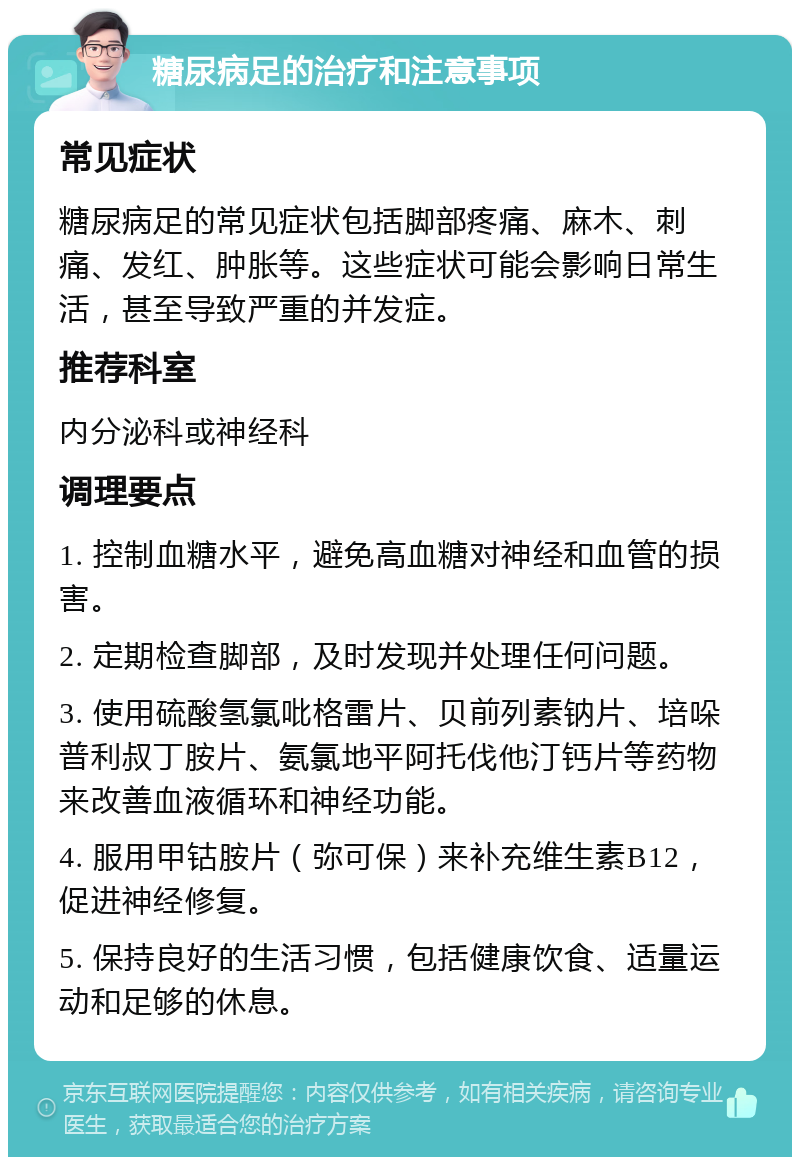 糖尿病足的治疗和注意事项 常见症状 糖尿病足的常见症状包括脚部疼痛、麻木、刺痛、发红、肿胀等。这些症状可能会影响日常生活，甚至导致严重的并发症。 推荐科室 内分泌科或神经科 调理要点 1. 控制血糖水平，避免高血糖对神经和血管的损害。 2. 定期检查脚部，及时发现并处理任何问题。 3. 使用硫酸氢氯吡格雷片、贝前列素钠片、培哚普利叔丁胺片、氨氯地平阿托伐他汀钙片等药物来改善血液循环和神经功能。 4. 服用甲钴胺片（弥可保）来补充维生素B12，促进神经修复。 5. 保持良好的生活习惯，包括健康饮食、适量运动和足够的休息。