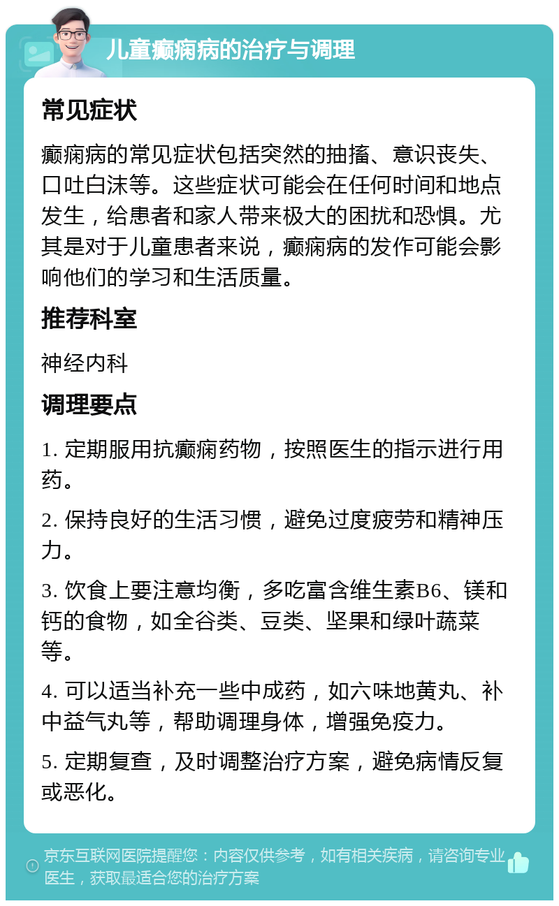 儿童癫痫病的治疗与调理 常见症状 癫痫病的常见症状包括突然的抽搐、意识丧失、口吐白沫等。这些症状可能会在任何时间和地点发生，给患者和家人带来极大的困扰和恐惧。尤其是对于儿童患者来说，癫痫病的发作可能会影响他们的学习和生活质量。 推荐科室 神经内科 调理要点 1. 定期服用抗癫痫药物，按照医生的指示进行用药。 2. 保持良好的生活习惯，避免过度疲劳和精神压力。 3. 饮食上要注意均衡，多吃富含维生素B6、镁和钙的食物，如全谷类、豆类、坚果和绿叶蔬菜等。 4. 可以适当补充一些中成药，如六味地黄丸、补中益气丸等，帮助调理身体，增强免疫力。 5. 定期复查，及时调整治疗方案，避免病情反复或恶化。