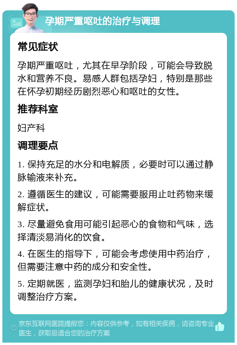 孕期严重呕吐的治疗与调理 常见症状 孕期严重呕吐，尤其在早孕阶段，可能会导致脱水和营养不良。易感人群包括孕妇，特别是那些在怀孕初期经历剧烈恶心和呕吐的女性。 推荐科室 妇产科 调理要点 1. 保持充足的水分和电解质，必要时可以通过静脉输液来补充。 2. 遵循医生的建议，可能需要服用止吐药物来缓解症状。 3. 尽量避免食用可能引起恶心的食物和气味，选择清淡易消化的饮食。 4. 在医生的指导下，可能会考虑使用中药治疗，但需要注意中药的成分和安全性。 5. 定期就医，监测孕妇和胎儿的健康状况，及时调整治疗方案。