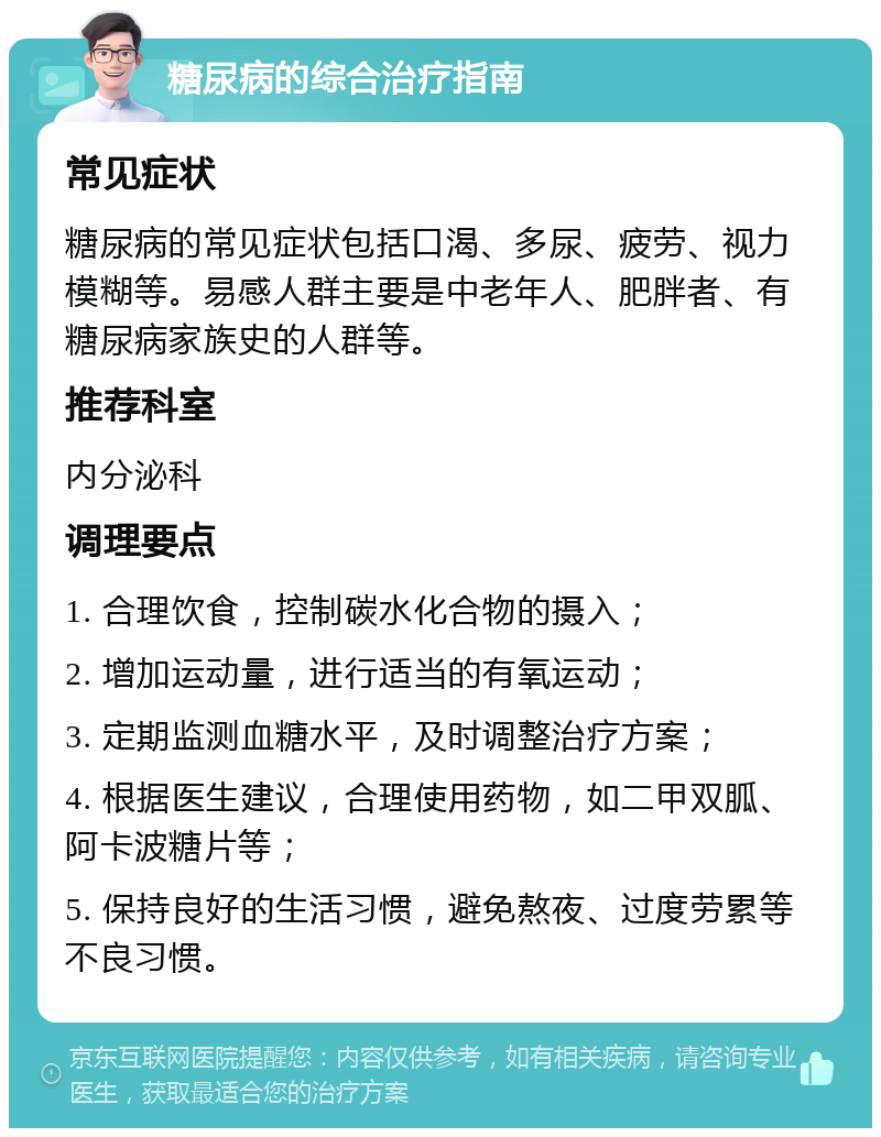 糖尿病的综合治疗指南 常见症状 糖尿病的常见症状包括口渴、多尿、疲劳、视力模糊等。易感人群主要是中老年人、肥胖者、有糖尿病家族史的人群等。 推荐科室 内分泌科 调理要点 1. 合理饮食，控制碳水化合物的摄入； 2. 增加运动量，进行适当的有氧运动； 3. 定期监测血糖水平，及时调整治疗方案； 4. 根据医生建议，合理使用药物，如二甲双胍、阿卡波糖片等； 5. 保持良好的生活习惯，避免熬夜、过度劳累等不良习惯。